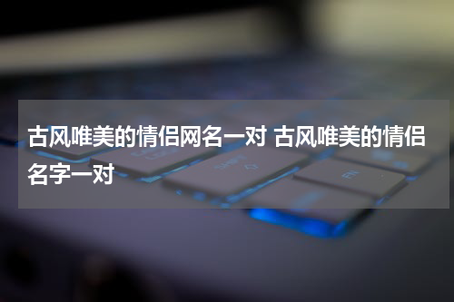 古风唯美的情侣网名一对 古风唯美的情侣名字一对