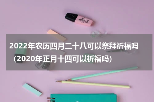 2022年农历四月二十八可以祭拜祈福吗（2020年正月十四可以祈福吗）