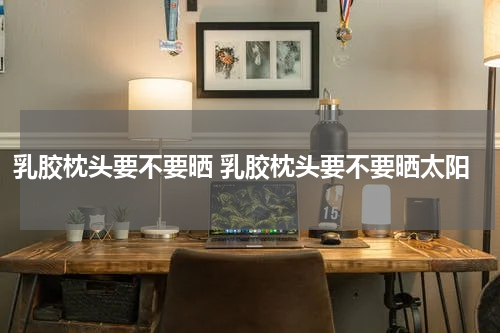 乳胶枕头要不要晒 乳胶枕头要不要晒太阳