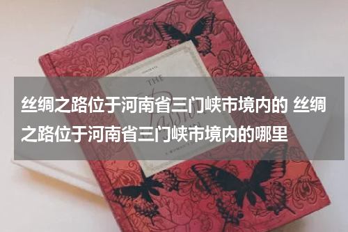 丝绸之路位于河南省三门峡市境内的 丝绸之路位于河南省三门峡市境内的哪里