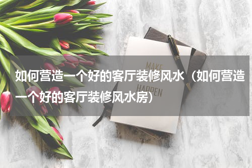 如何营造一个好的客厅装修风水（如何营造一个好的客厅装修风水房）