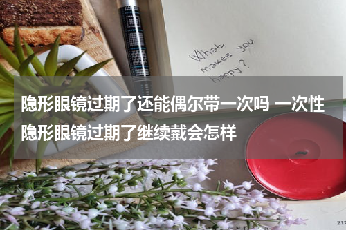 隐形眼镜过期了还能偶尔带一次吗 一次性隐形眼镜过期了继续戴会怎样