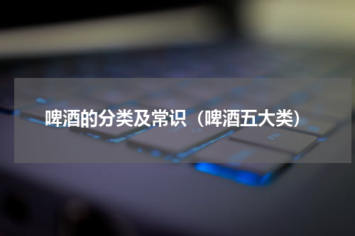 啤酒的分类及常识（啤酒五大类）