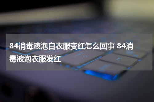 84消毒液泡白衣服变红怎么回事 84消毒液泡衣服发红