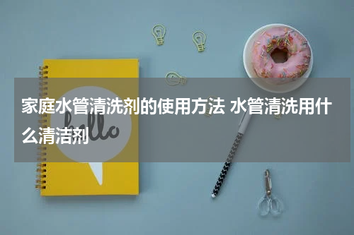 家庭水管清洗剂的使用方法 水管清洗用什么清洁剂