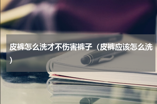 皮裤怎么洗才不伤害裤子（皮裤应该怎么洗）