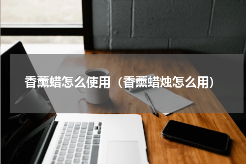 香薰蜡怎么使用（香薰蜡烛怎么用）