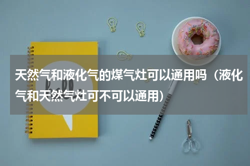 天然气和液化气的煤气灶可以通用吗（液化气和天然气灶可不可以通用）