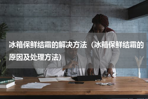 冰箱保鲜结霜的解决方法（冰箱保鲜结霜的原因及处理方法）