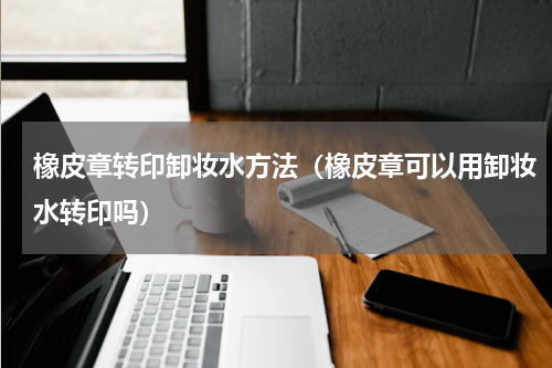 橡皮章转印卸妆水方法（橡皮章可以用卸妆水转印吗）