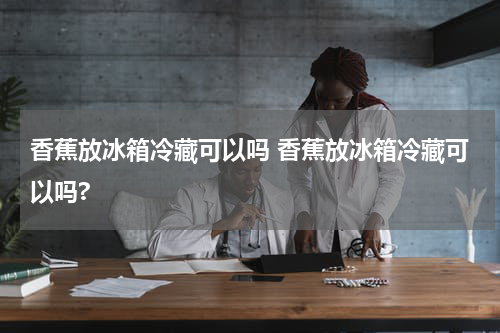 香蕉放冰箱冷藏可以吗 香蕉放冰箱冷藏可以吗?