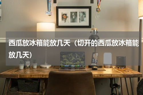 西瓜放冰箱能放几天（切开的西瓜放冰箱能放几天）