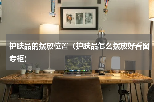 护肤品的摆放位置（护肤品怎么摆放好看图专柜）
