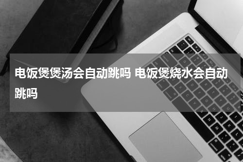 电饭煲煲汤会自动跳吗 电饭煲烧水会自动跳吗