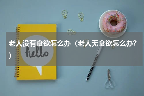 老人没有食欲怎么办（老人无食欲怎么办?）