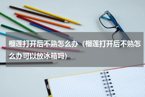 榴莲打开后不熟怎么办（榴莲打开后不熟怎么办可以放冰箱吗）
