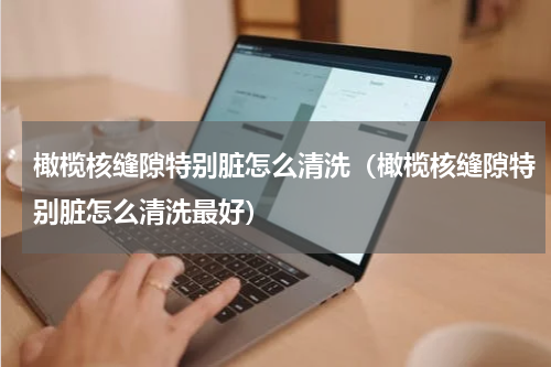 橄榄核缝隙特别脏怎么清洗（橄榄核缝隙特别脏怎么清洗最好）