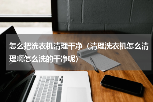 怎么把洗衣机清理干净（清理洗衣机怎么清理啊怎么洗的干净呢）