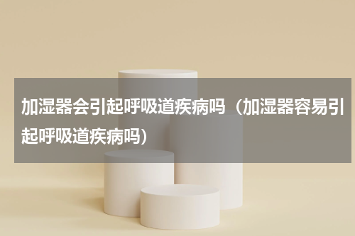 加湿器会引起呼吸道疾病吗（加湿器容易引起呼吸道疾病吗）