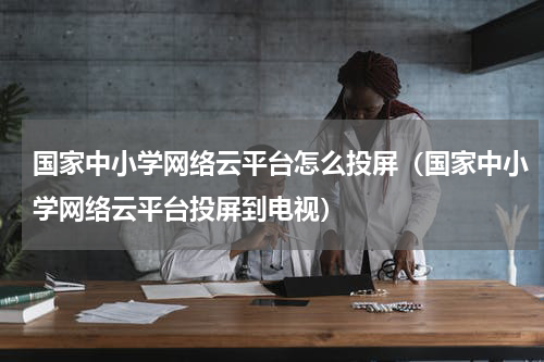 国家中小学网络云平台怎么投屏（国家中小学网络云平台投屏到电视）