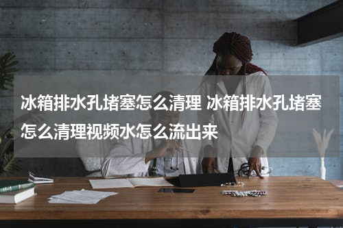 冰箱排水孔堵塞怎么清理 冰箱排水孔堵塞怎么清理视频水怎么流出来