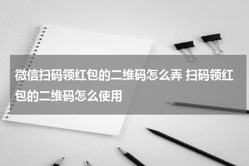 微信扫码领红包的二维码怎么弄 扫码领红包的二维码怎么使用