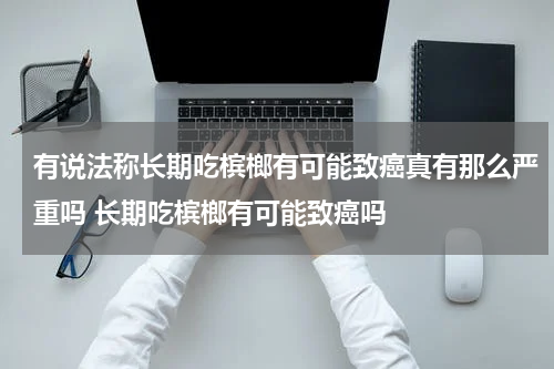 有说法称长期吃槟榔有可能致癌真有那么严重吗 长期吃槟榔有可能致癌吗