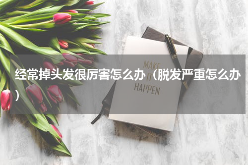经常掉头发很厉害怎么办（脱发严重怎么办）