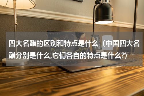 四大名醋的区别和特点是什么（中国四大名醋分别是什么,它们各自的特点是什么?）