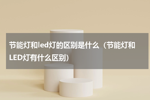 节能灯和led灯的区别是什么（节能灯和LED灯有什么区别）