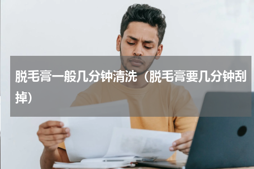 脱毛膏一般几分钟清洗（脱毛膏要几分钟刮掉）