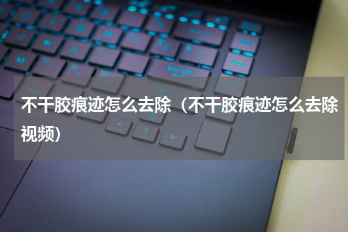 不干胶痕迹怎么去除（不干胶痕迹怎么去除视频）