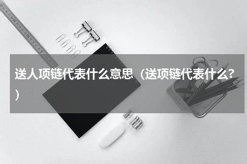 送人项链代表什么意思（送项链代表什么?）