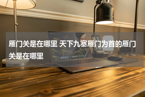 雁门关是在哪里 天下九塞雁门为首的雁门关是在哪里
