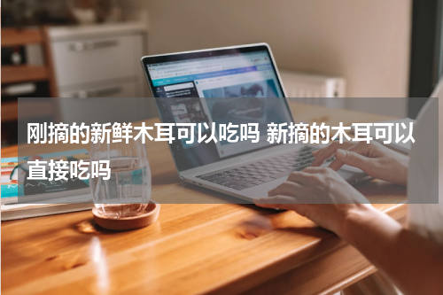 刚摘的新鲜木耳可以吃吗 新摘的木耳可以直接吃吗