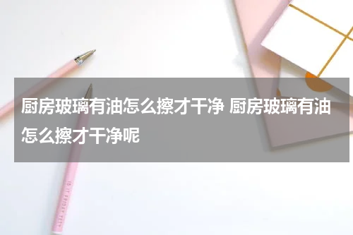 厨房玻璃有油怎么擦才干净 厨房玻璃有油怎么擦才干净呢