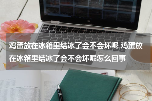 鸡蛋放在冰箱里结冰了会不会坏呢 鸡蛋放在冰箱里结冰了会不会坏呢怎么回事