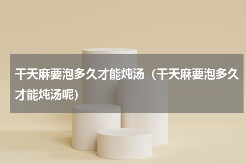 干天麻要泡多久才能炖汤（干天麻要泡多久才能炖汤呢）