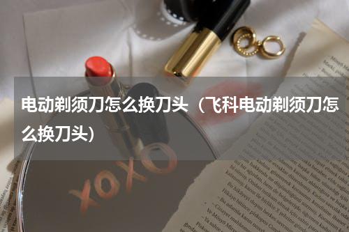 电动剃须刀怎么换刀头（飞科电动剃须刀怎么换刀头）