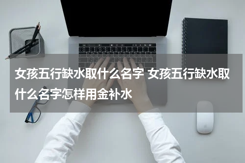 女孩五行缺水取什么名字 女孩五行缺水取什么名字怎样用金补水