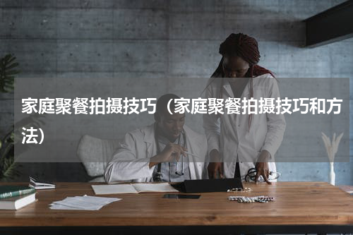 家庭聚餐拍摄技巧（家庭聚餐拍摄技巧和方法）