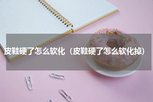 皮鞋硬了怎么软化（皮鞋硬了怎么软化掉）