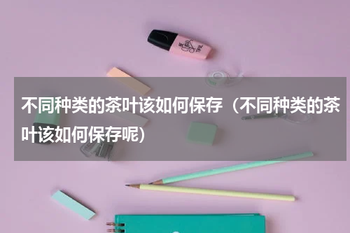 不同种类的茶叶该如何保存（不同种类的茶叶该如何保存呢）