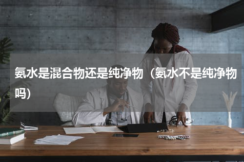 氨水是混合物还是纯净物（氨水不是纯净物吗）