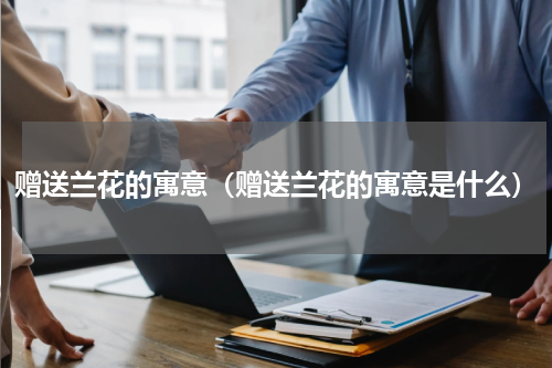 赠送兰花的寓意（赠送兰花的寓意是什么）