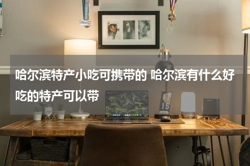 哈尔滨特产小吃可携带的 哈尔滨有什么好吃的特产可以带