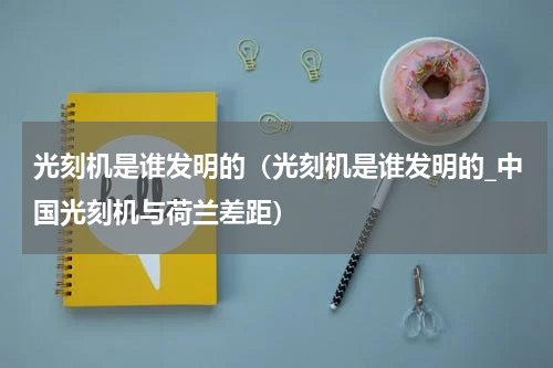 光刻机是谁发明的（光刻机是谁发明的_中国光刻机与荷兰差距）