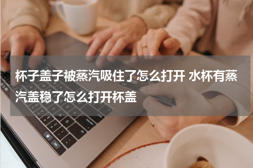 杯子盖子被蒸汽吸住了怎么打开 水杯有蒸汽盖稳了怎么打开杯盖