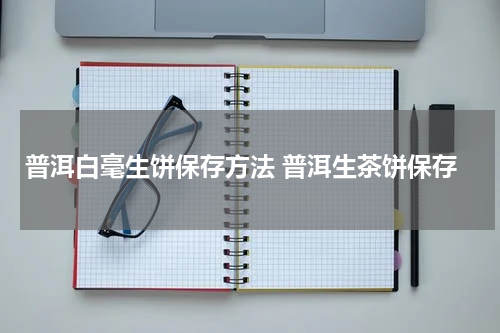 普洱白毫生饼保存方法 普洱生茶饼保存