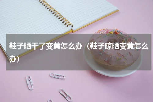 鞋子晒干了变黄怎么办（鞋子晾晒变黄怎么办）